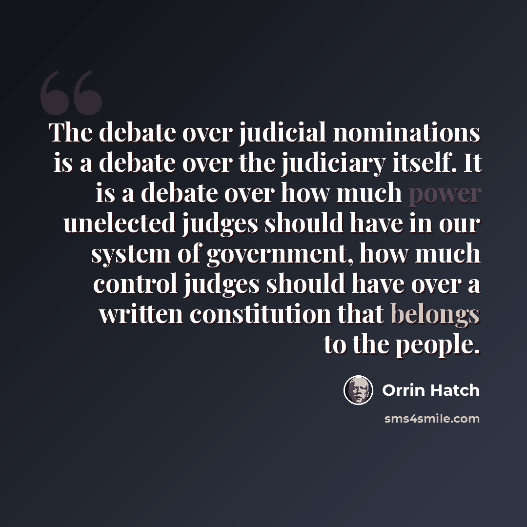 “The debate over judicial nominations is a debate over the judiciary itself. It is a debate over how much power unelected judges should have in our system of government, how much control judges should have over a written constitution that belongs to the people.” quote by Orrin Hatch