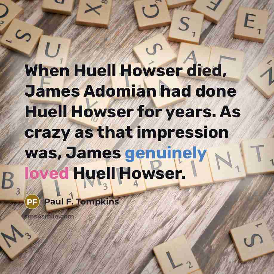 “When Huell Howser died, James Adomian had done Huell Howser for years. As crazy as that impression was, James genuinely loved Huell Howser.” quote by Paul F. Tompkins