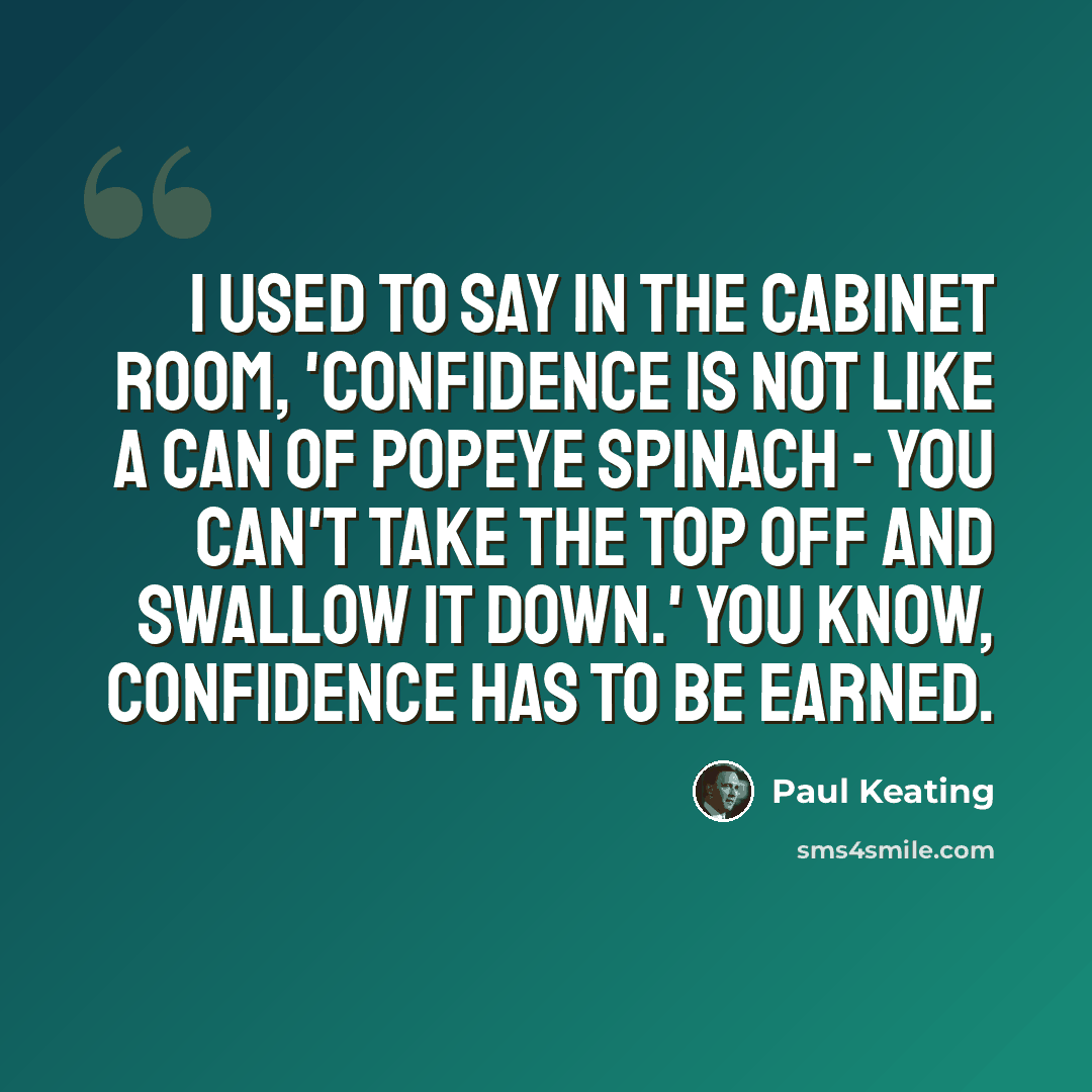 “I used to say in the cabinet room, 'confidence is not like a can of Popeye spinach - you can't take the top off and swallow it down.' You know, confidence has to be earned.” quote by Paul Keating