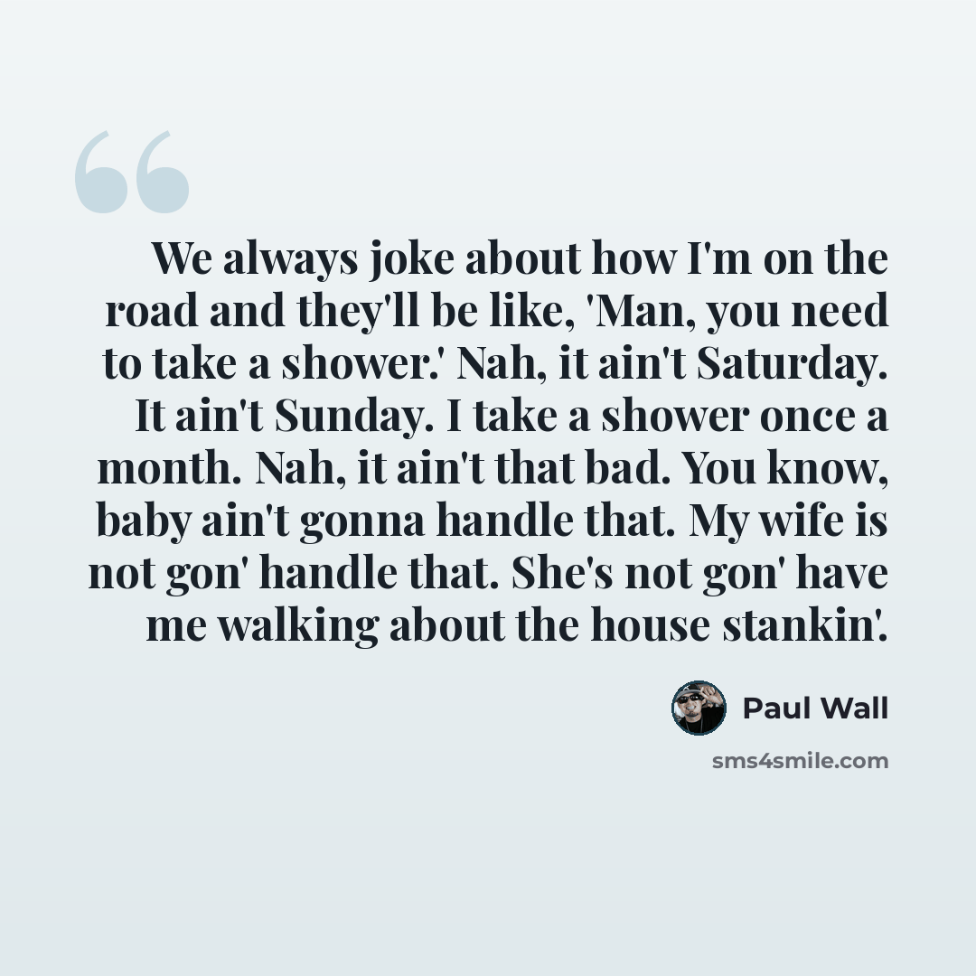 “We always joke about how I'm on the road and they'll be like, 'Man, you need to take a shower.' Nah, it ain't Saturday. It ain't Sunday. I take a shower once a month. Nah, it ain't that bad. You know, baby ain't gonna handle that. My wife is not gon' handle that. She's not gon' have me walking…” quote by Paul Wall