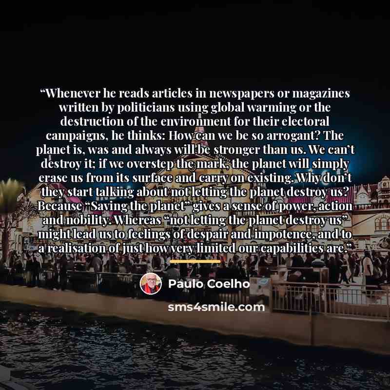 “Whenever he reads articles in newspapers or magazines written by politicians using global warming or the destruction of the environment for their electoral campaigns, he thinks: How can we be so arrogant? The planet is, was and always will be stronger than us. We can’t destroy it; if we overstep…” quote by Paulo Coelho