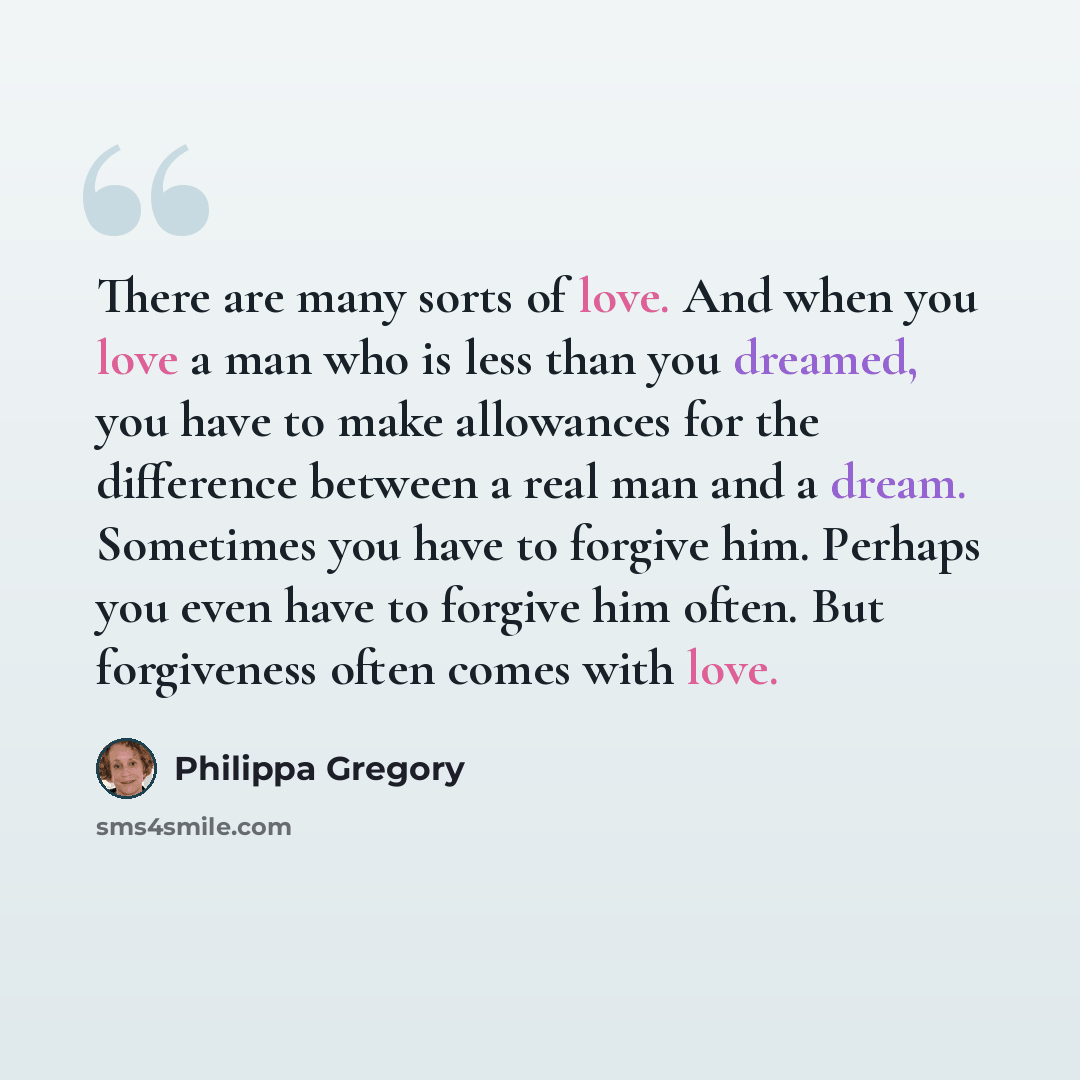“There are many sorts of love. And when you love a man who is less than you dreamed, you have to make allowances for the difference between a real man and a dream. Sometimes you have to forgive him. Perhaps you even have to forgive him often. But forgiveness often comes with love.” quote by Philippa Gregory