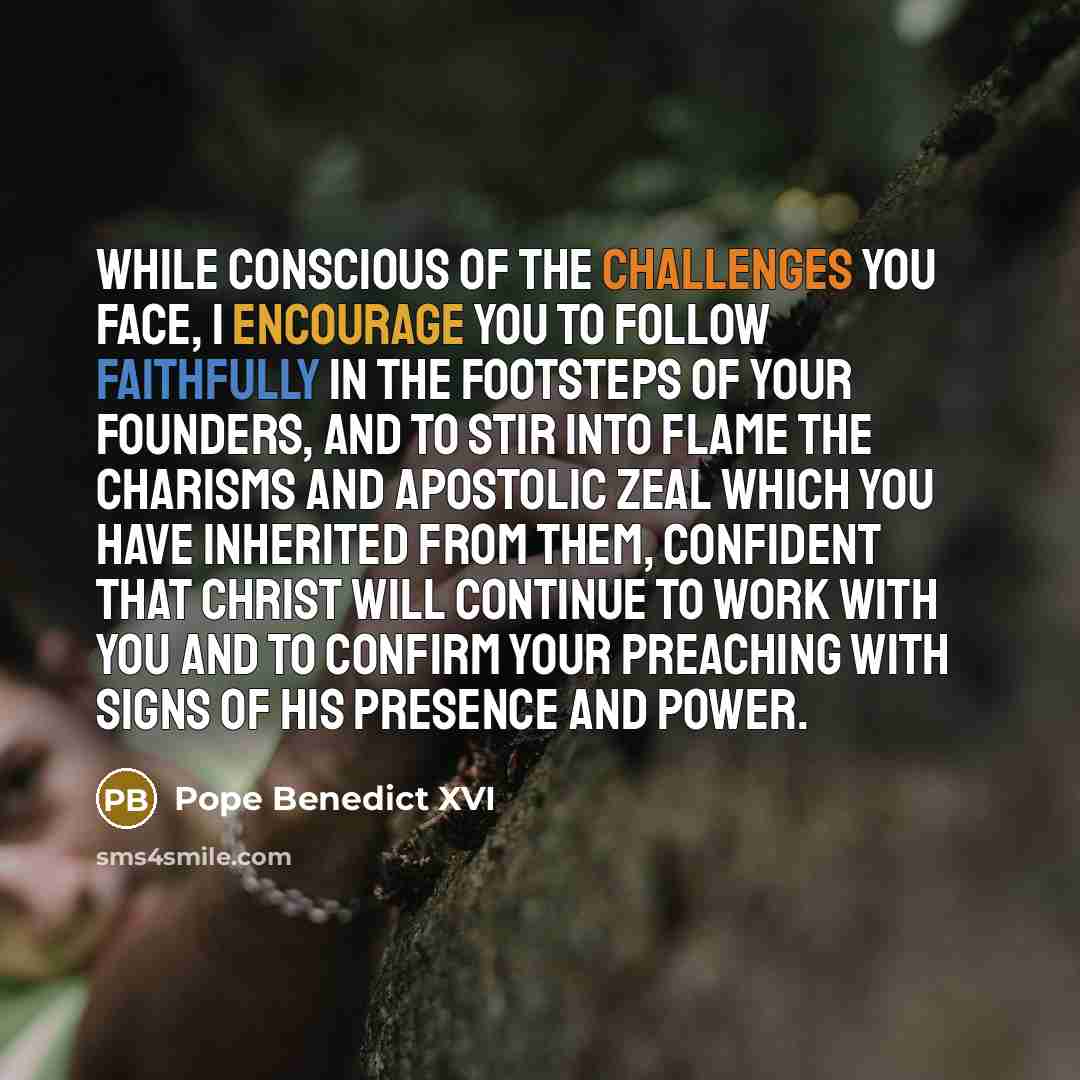 “While conscious of the challenges you face, I encourage you to follow faithfully in the footsteps of your founders, and to stir into flame the charisms and apostolic zeal which you have inherited from them, confident that Christ will continue to work with you and to confirm your preaching with…” quote by Pope Benedict XVI