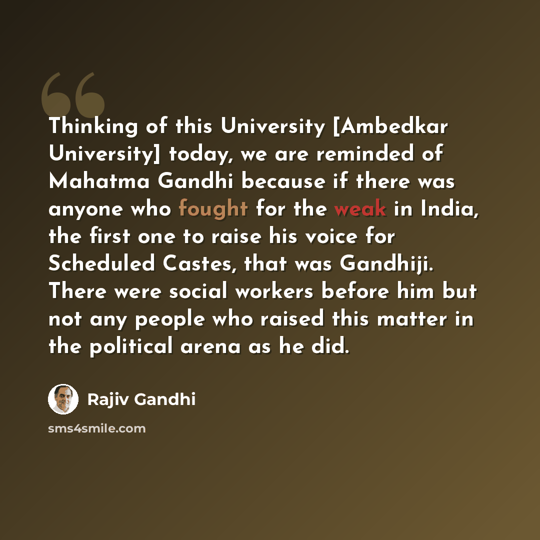“Thinking of this University [Ambedkar University] today, we are reminded of Mahatma Gandhi because if there was anyone who fought for the weak in India, the first one to raise his voice for Scheduled Castes, that was Gandhiji. There were social workers before him but not any people who raised this…” quote by Rajiv Gandhi