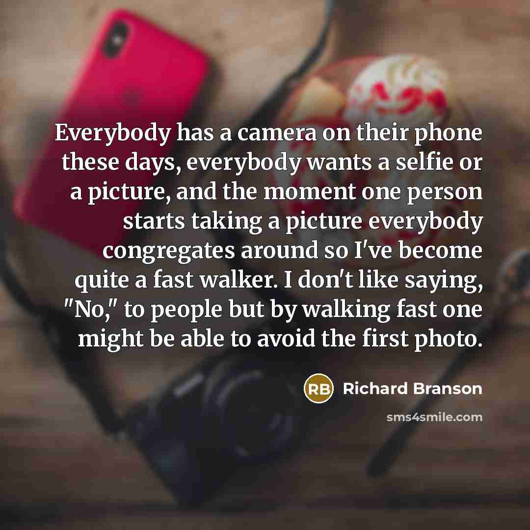 “Everybody has a camera on their phone these days, everybody wants a selfie or a picture, and the moment one person starts taking a picture everybody congregates around so I've become quite a fast walker. I don't like saying, "No," to people but by walking fast one might be able to avoid the first…” quote by Richard Branson