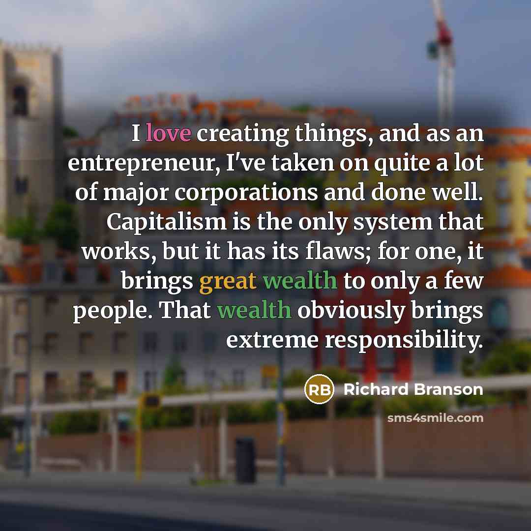 “I love creating things, and as an entrepreneur, I've taken on quite a lot of major corporations and done well. Capitalism is the only system that works, but it has its flaws; for one, it brings great wealth to only a few people. That wealth obviously brings extreme responsibility.” quote by Richard Branson