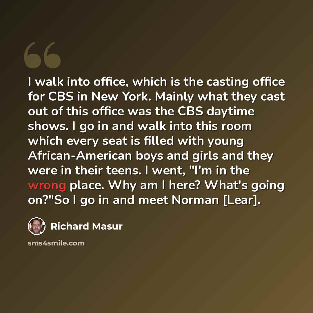 “I walk into office, which is the casting office for CBS in New York. Mainly what they cast out of this office was the CBS daytime shows. I go in and walk into this room which every seat is filled with young African-American boys and girls and they were in their teens. I went, "I'm in the wrong…” quote by Richard Masur