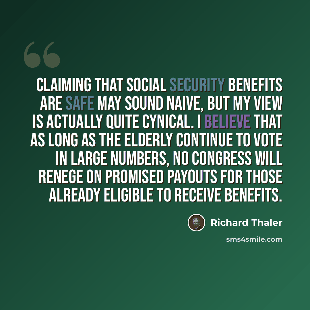 “Claiming that Social Security benefits are safe may sound naive, but my view is actually quite cynical. I believe that as long as the elderly continue to vote in large numbers, no Congress will renege on promised payouts for those already eligible to receive benefits.” quote by Richard Thaler