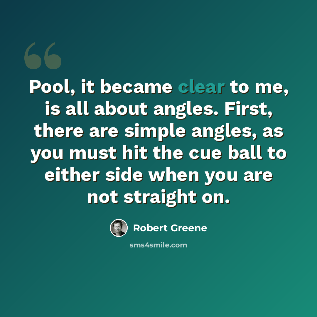 “Pool, it became clear to me, is all about angles. First, there are simple angles, as you must hit the cue ball to either side when you are not straight on.” quote by Robert Greene