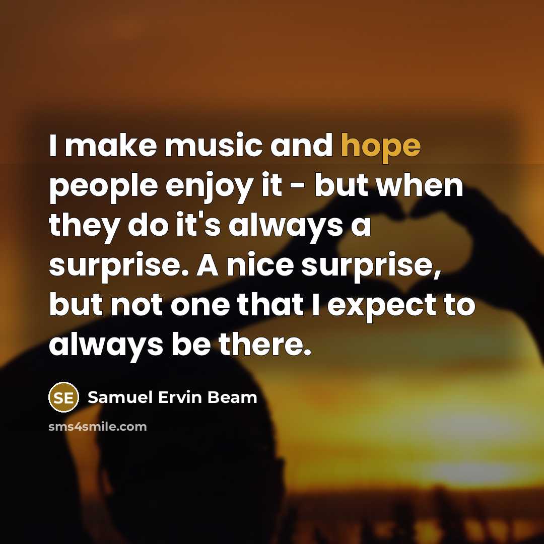 “I make music and hope people enjoy it - but when they do it's always a surprise. A nice surprise, but not one that I expect to always be there.” quote by Samuel Ervin Beam