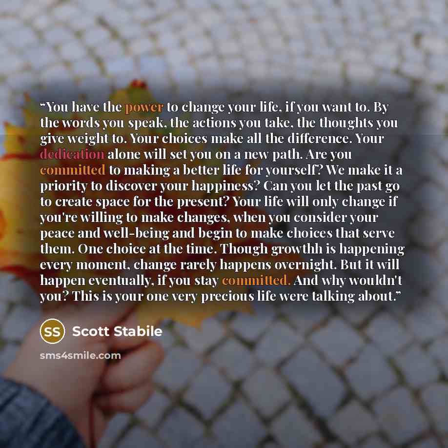 “You have the power to change your life, if you want to. By the words you speak, the actions you take, the thoughts you give weight to. Your choices make all the difference. Your dedication alone will set you on a new path. Are you committed to making a better life for yourself? We make it a…” quote by Scott Stabile