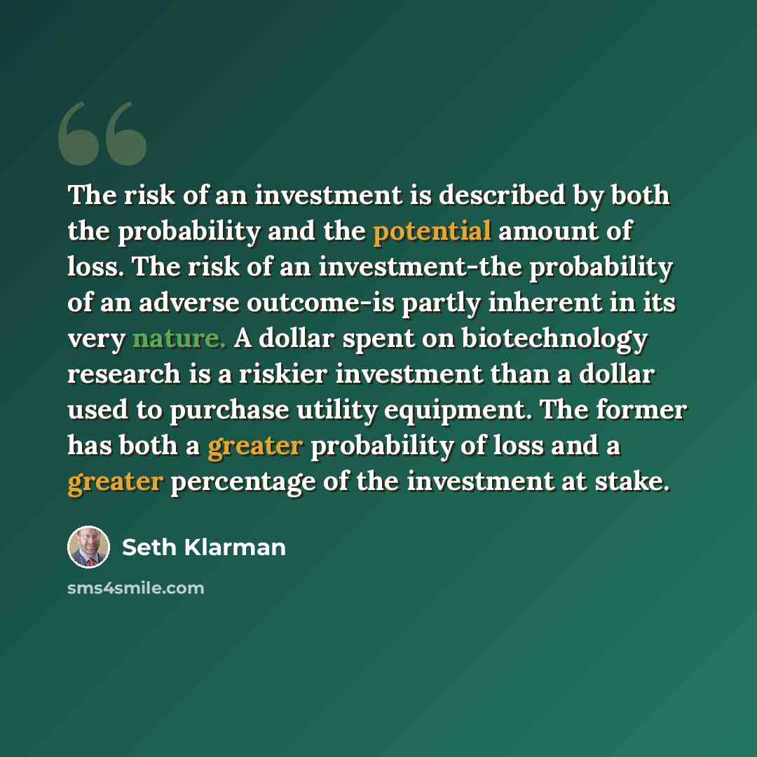“The risk of an investment is described by both the probability and the potential amount of loss. The risk of an investment-the probability of an adverse outcome-is partly inherent in its very nature. A dollar spent on biotechnology research is a riskier investment than a dollar used to purchase…” quote by Seth Klarman