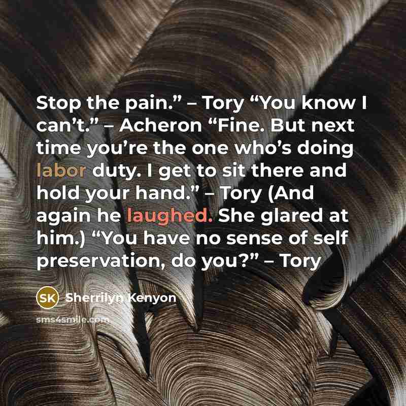 “Stop the pain.” – Tory “You know I can’t.” – Acheron “Fine. But next time you’re the one who’s doing labor duty. I get to sit there and hold your hand.” – Tory (And again he laughed. She glared at him.) “You have no sense of self preservation, do you?” – Tory” quote by Sherrilyn Kenyon
