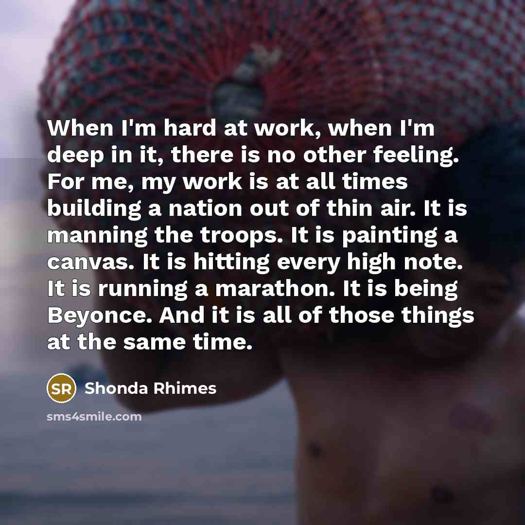 “When I'm hard at work, when I'm deep in it, there is no other feeling. For me, my work is at all times building a nation out of thin air. It is manning the troops. It is painting a canvas. It is hitting every high note. It is running a marathon. It is being Beyonce. And it is all of those things…” quote by Shonda Rhimes