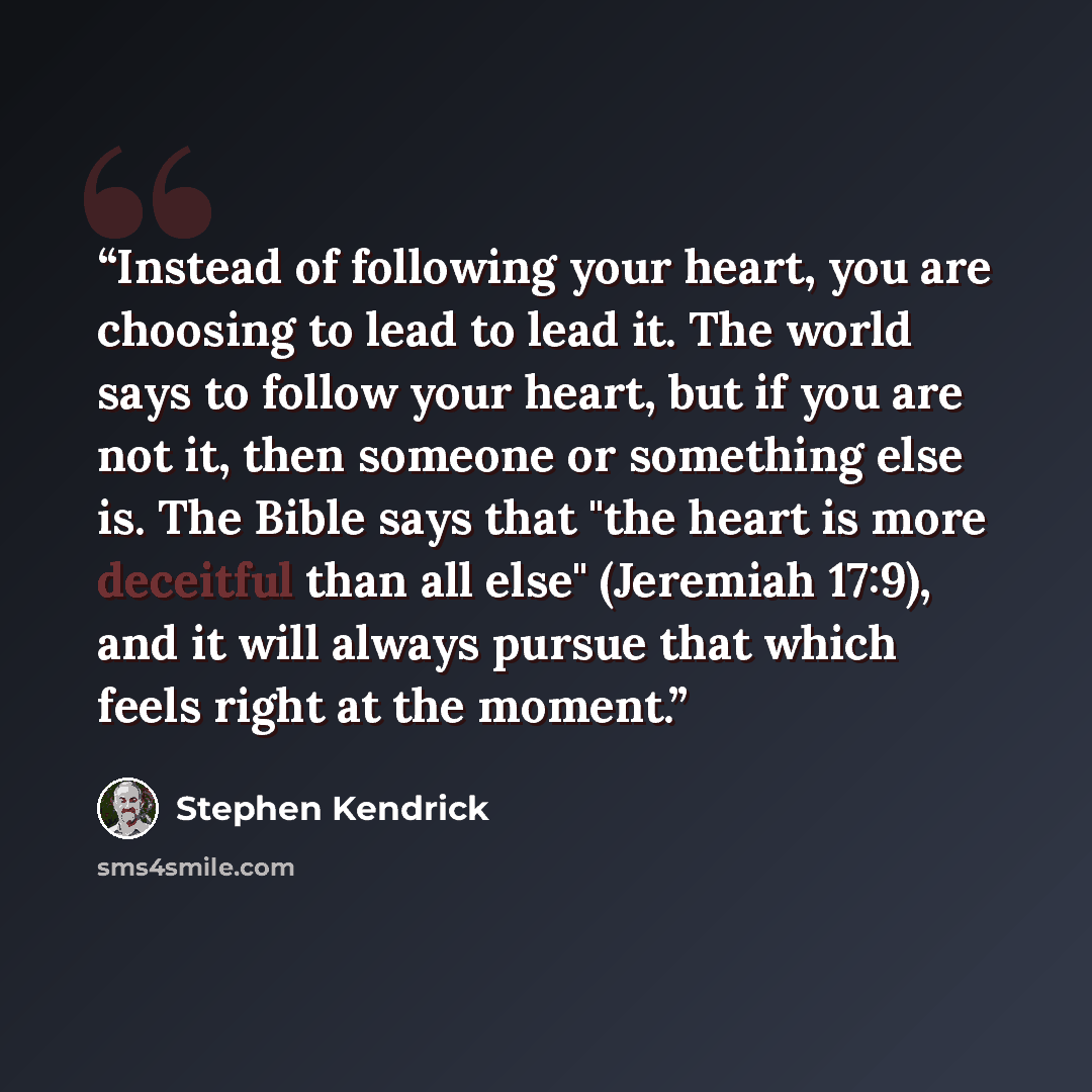 “Instead of following your heart, you are choosing to lead to lead it. The world says to follow your heart, but if you are not it, then someone or something else is. The Bible says that "the heart is more deceitful than all else" (Jeremiah 17:9), and it will always pursue that which feels right at…” quote by Stephen Kendrick