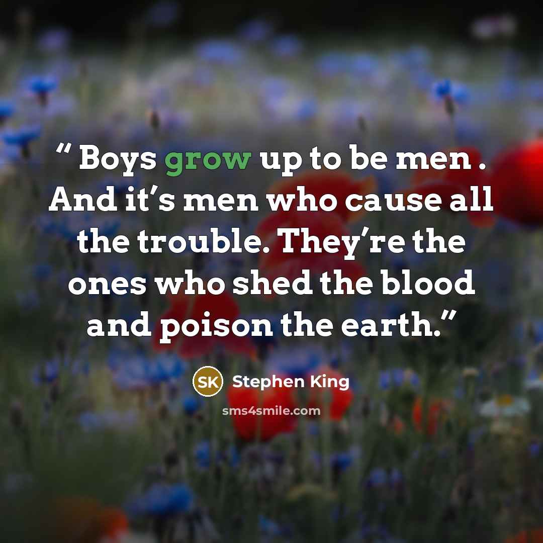 “Boys grow up to be men . And it’s men who cause all the trouble. They’re the ones who shed the blood and poison the earth.” quote by Stephen King