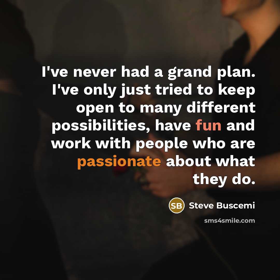 “I've never had a grand plan. I've only just tried to keep open to many different possibilities, have fun and work with people who are passionate about what they do.” quote by Steve Buscemi