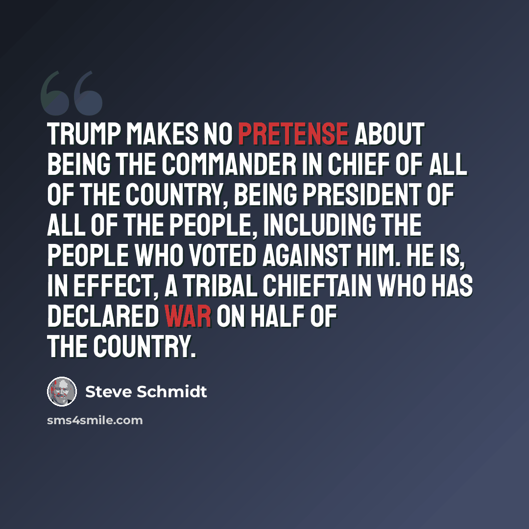 “Trump makes no pretense about being the commander in chief of all of the country, being president of all of the people, including the people who voted against him. He is, in effect, a tribal chieftain who has declared war on half of the country.” quote by Steve Schmidt