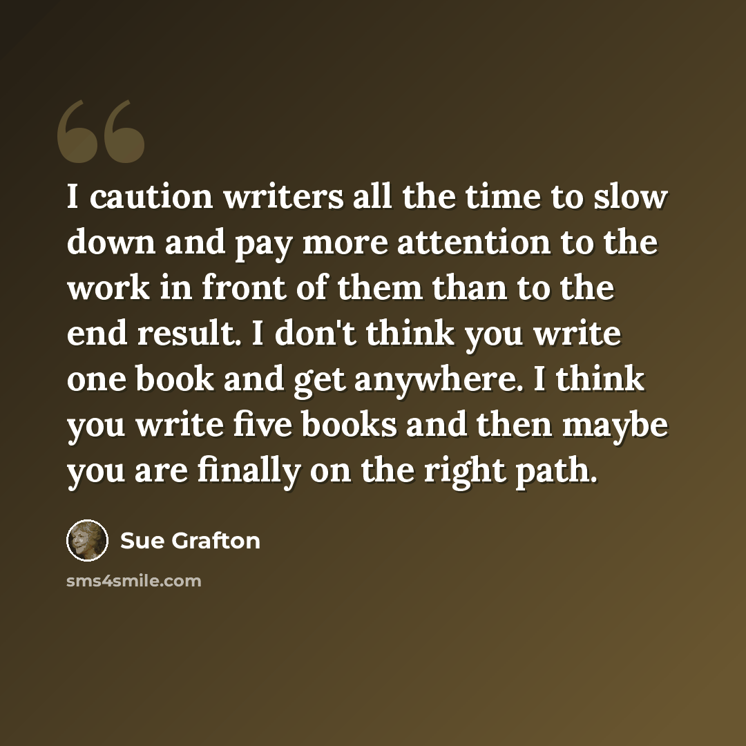 “I caution writers all the time to slow down and pay more attention to the work in front of them than to the end result. I don't think you write one book and get anywhere. I think you write five books and then maybe you are finally on the right path.” quote by Sue Grafton
