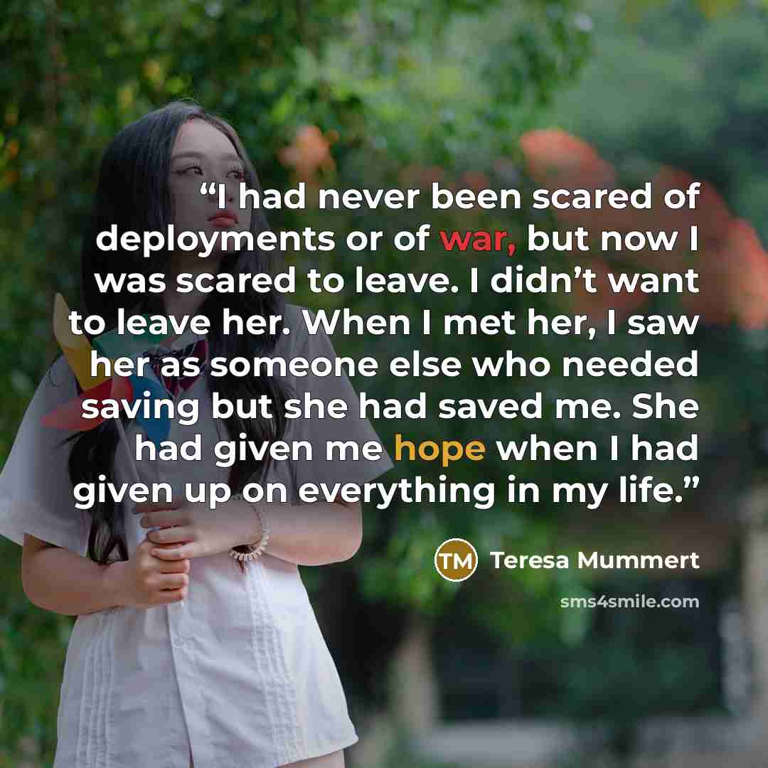 “I had never been scared of deployments or of war, but now I was scared to leave. I didn’t want to leave her. When I met her, I saw her as someone else who needed saving but she had saved me. She had given me hope when I had given up on everything in my life.” quote by Teresa Mummert