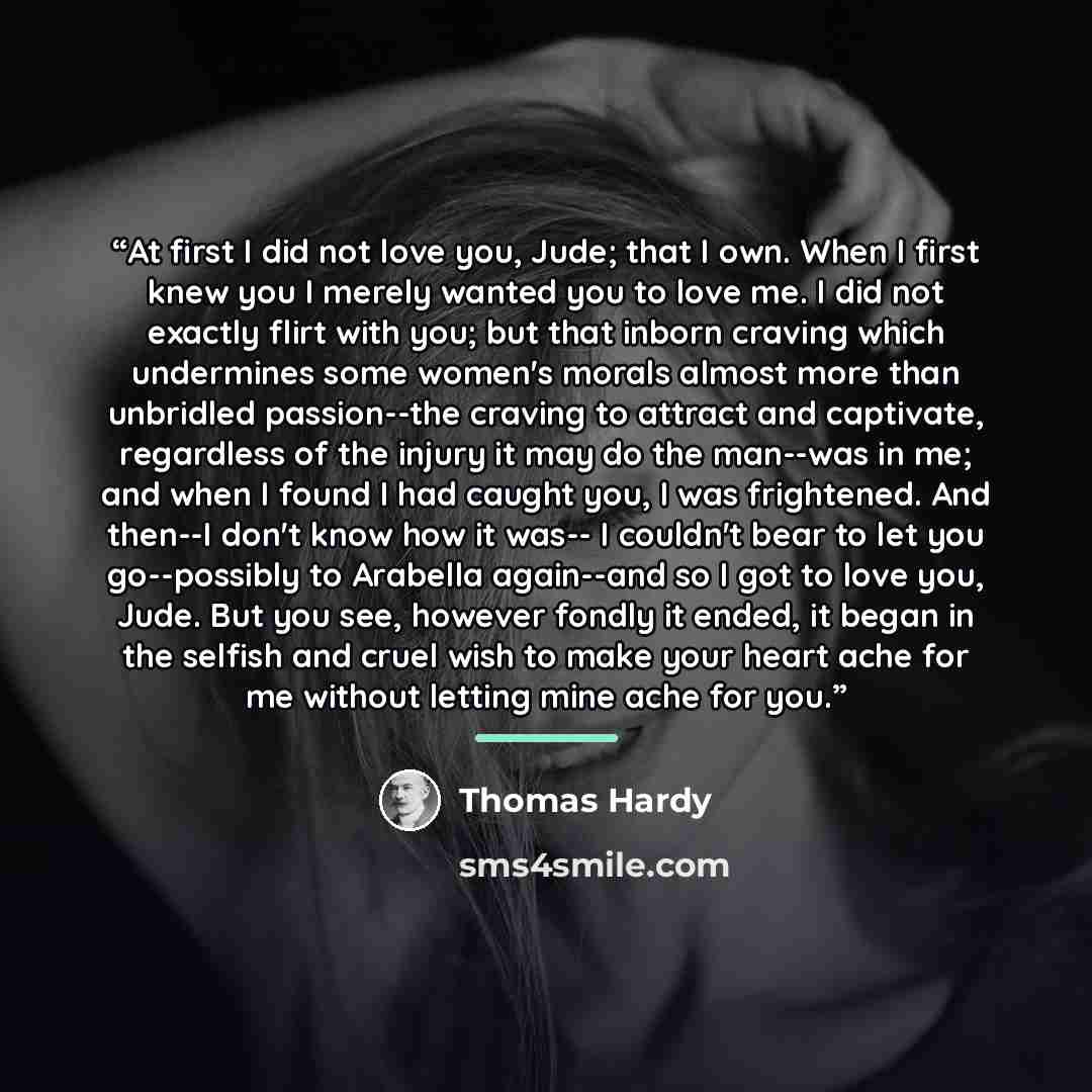 “At first I did not love you, Jude; that I own. When I first knew you I merely wanted you to love me. I did not exactly flirt with you; but that inborn craving which undermines some women's morals almost more than unbridled passion--the craving to attract and captivate, regardless of the injury it…” quote by Thomas Hardy