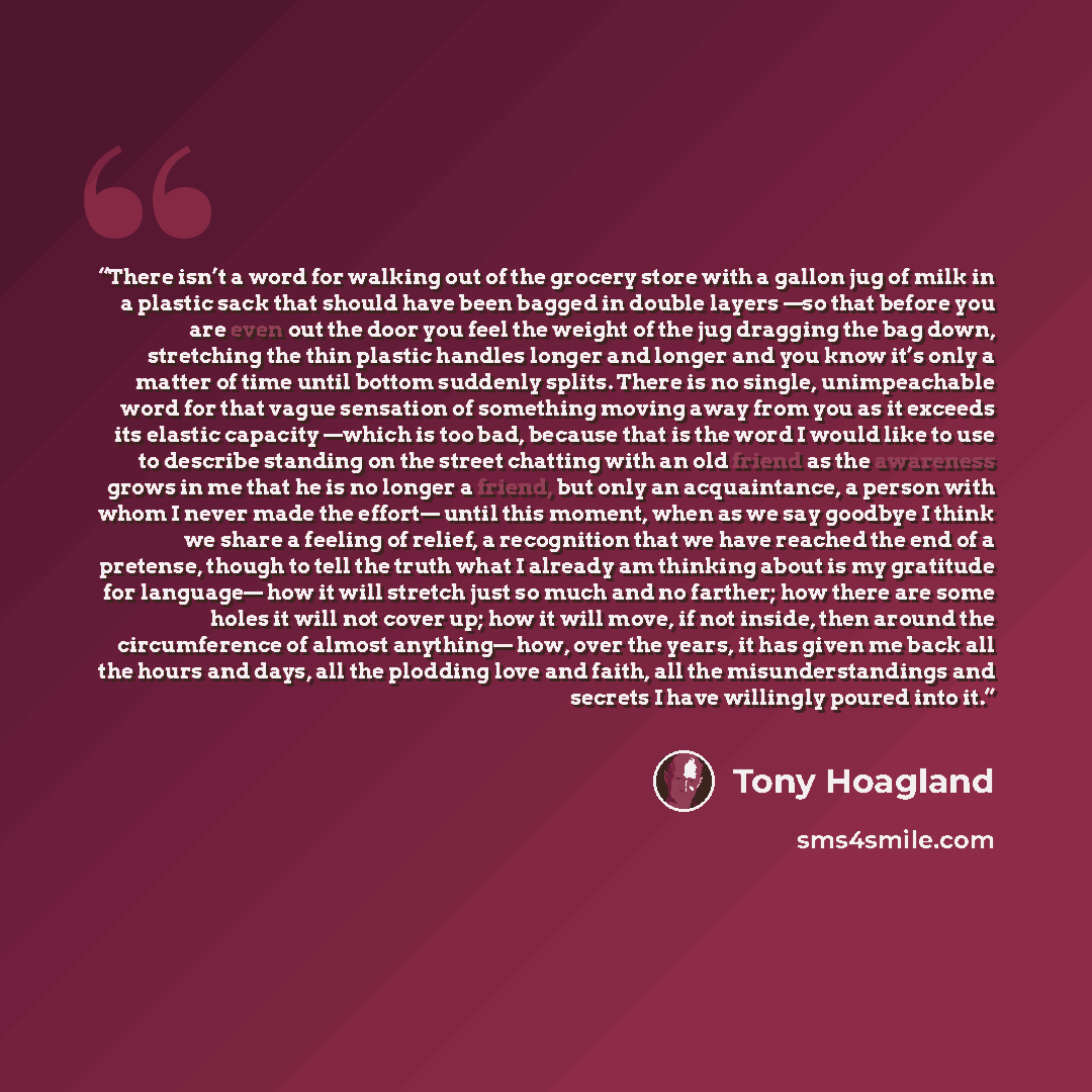 “There isn’t a word for walking out of the grocery store with a gallon jug of milk in a plastic sack that should have been bagged in double layers —so that before you are even out the door you feel the weight of the jug dragging the bag down, stretching the thin plastic handles longer and longer…” quote by Tony Hoagland