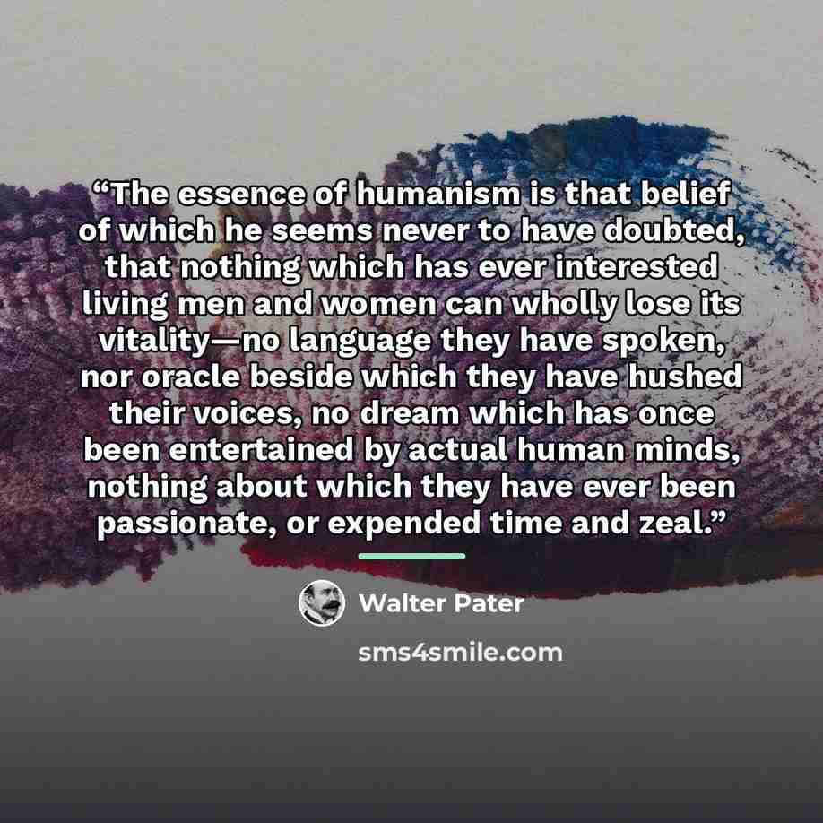 “The essence of humanism is that belief of which he seems never to have doubted, that nothing which has ever interested living men and women can wholly lose its vitality—no language they have spoken, nor oracle beside which they have hushed their voices, no dream which has once been entertained by…” quote by Walter Pater