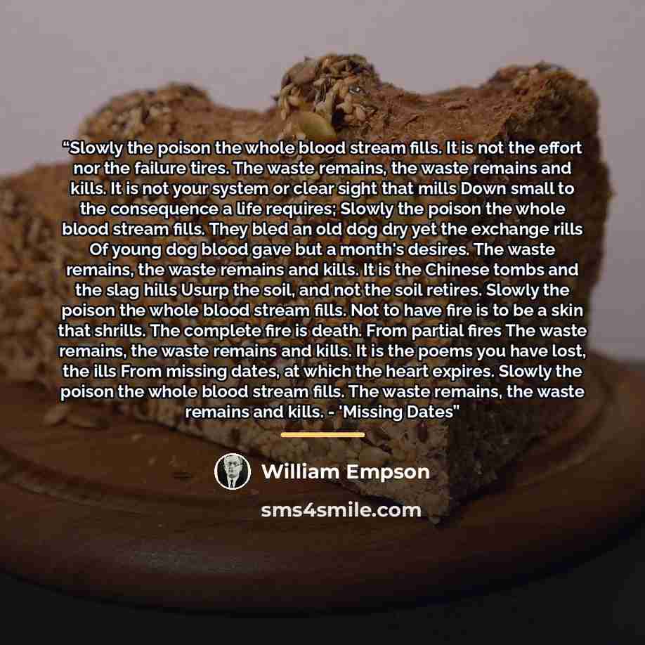 “Slowly the poison the whole blood stream fills. It is not the effort nor the failure tires. The waste remains, the waste remains and kills. It is not your system or clear sight that mills Down small to the consequence a life requires; Slowly the poison the whole blood stream fills. They bled an…” quote by William Empson