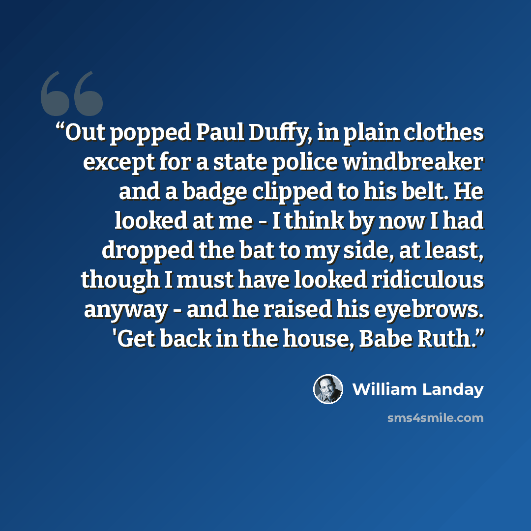 “Out popped Paul Duffy, in plain clothes except for a state police windbreaker and a badge clipped to his belt. He looked at me - I think by now I had dropped the bat to my side, at least, though I must have looked ridiculous anyway - and he raised his eyebrows. 'Get back in the house, Babe Ruth.” quote by William Landay