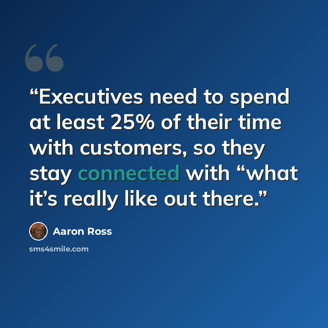 “Executives need to spend at least 25% of their time with customers, so they stay connected with “what it’s really like out there.” quote by Aaron Ross