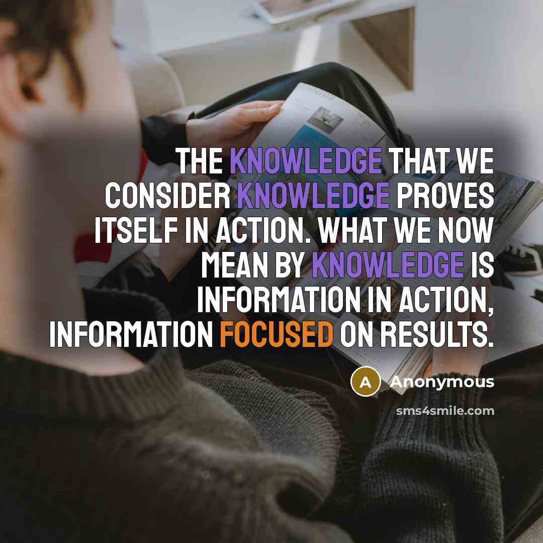“The knowledge that we consider knowledge proves itself in action. What we now mean by knowledge is information in action, information focused on results.” quote by Anonymous