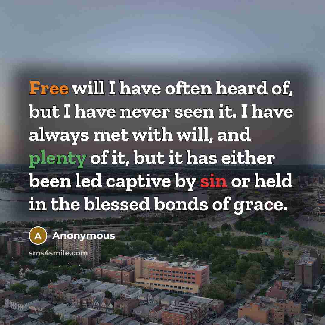“Free will I have often heard of, but I have never seen it. I have always met with will, and plenty of it, but it has either been led captive by sin or held in the blessed bonds of grace.” quote by Anonymous