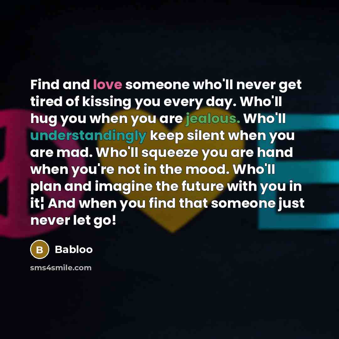 “Find and love someone who'll never get tired of kissing you every day. Who'll hug you when you are jealous. Who'll understandingly keep silent when you are mad. Who'll squeeze you are hand when you're not in the mood. Who'll plan and imagine the future with you in it¦ And when you find that…” quote by Babloo