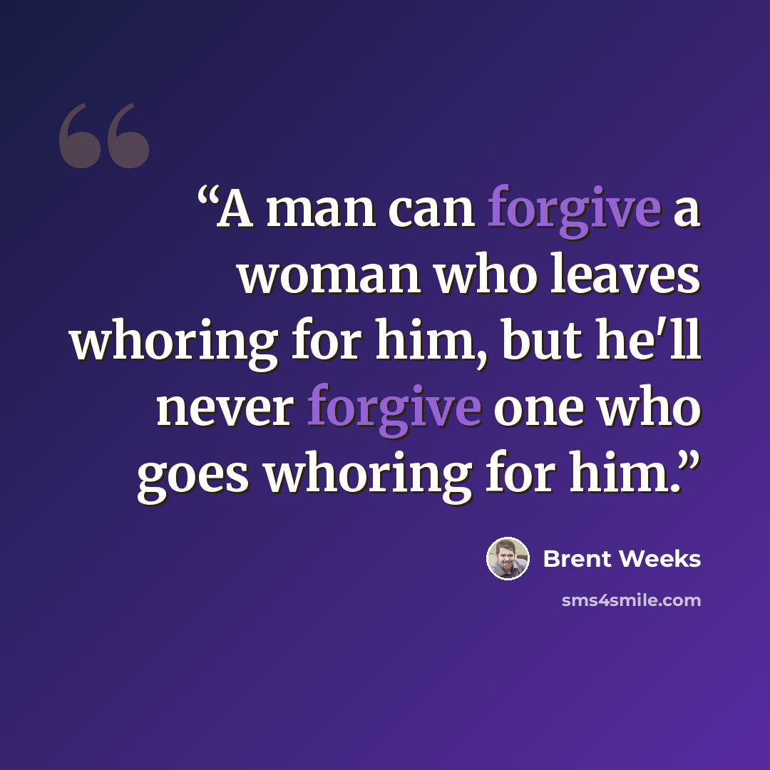 “A man can forgive a woman who leaves whoring for him, but he'll never forgive one who goes whoring for him.” quote by Brent Weeks