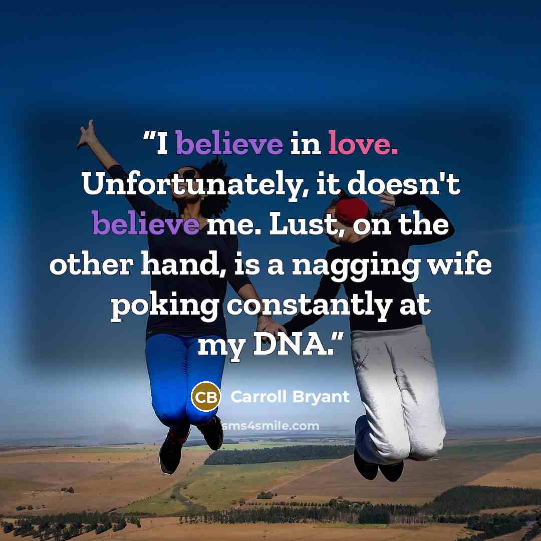 “I believe in love. Unfortunately, it doesn't believe me. Lust, on the other hand, is a nagging wife poking constantly at my DNA.” quote by Carroll Bryant