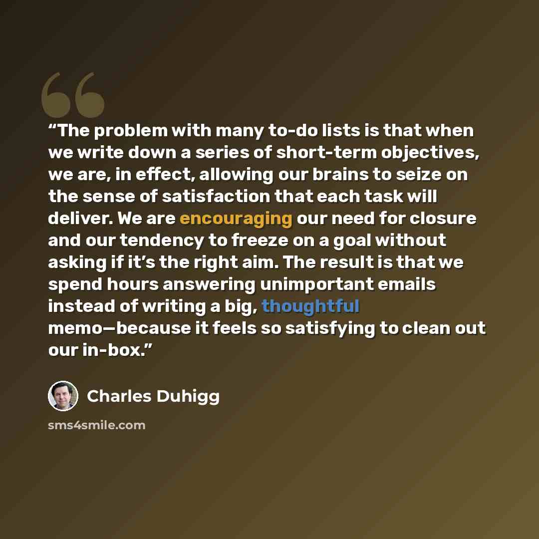 “The problem with many to-do lists is that when we write down a series of short-term objectives, we are, in effect, allowing our brains to seize on the sense of satisfaction that each task will deliver. We are encouraging our need for closure and our tendency to freeze on a goal without asking if…” quote by Charles Duhigg