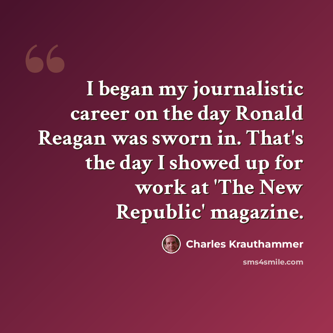 “I began my journalistic career on the day Ronald Reagan was sworn in. That's the day I showed up for work at 'The New Republic' magazine.” quote by Charles Krauthammer