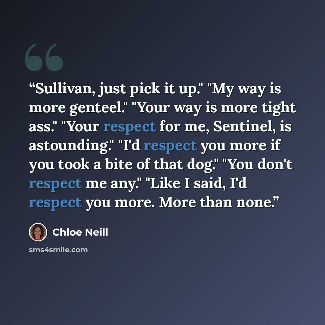 “Sullivan, just pick it up." "My way is more genteel." "Your way is more tight ass." "Your respect for me, Sentinel, is astounding." "I'd respect you more if you took a bite of that dog." "You don't respect me any." "Like I said, I'd respect you more. More than none.” quote by Chloe Neill