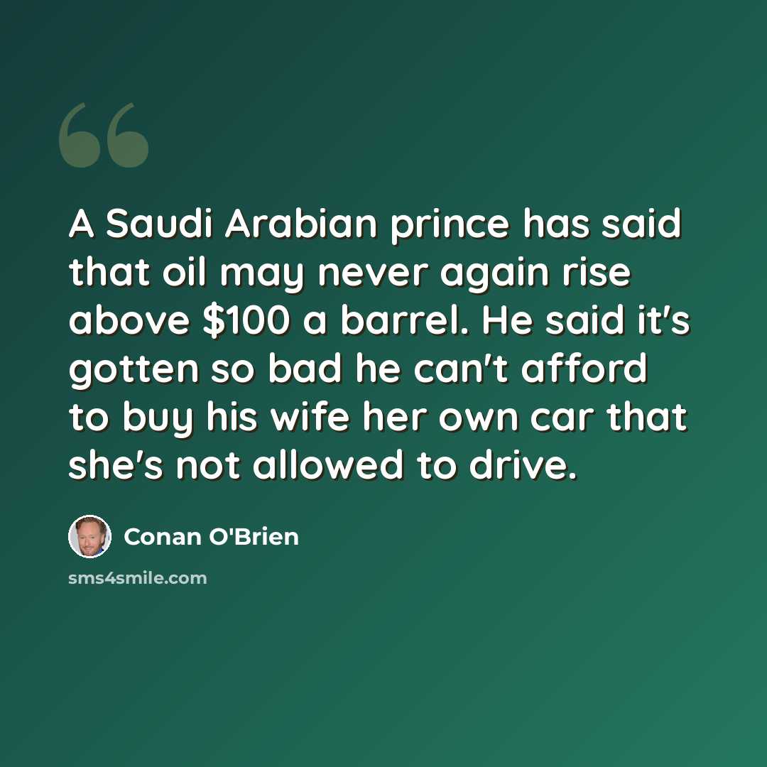 “A Saudi Arabian prince has said that oil may never again rise above $100 a barrel. He said it's gotten so bad he can't afford to buy his wife her own car that she's not allowed to drive.” quote by Conan O'Brien