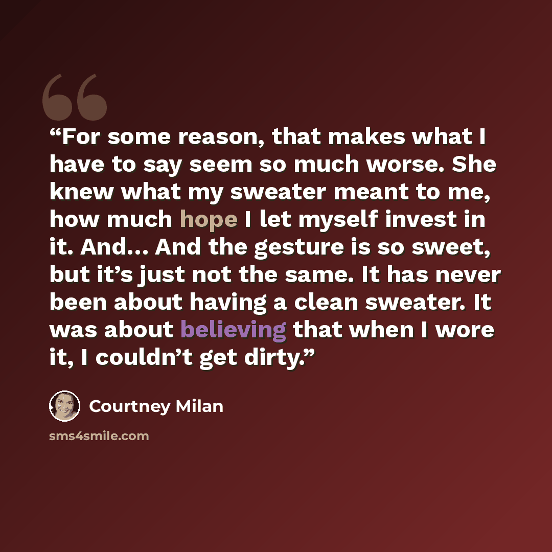 “For some reason, that makes what I have to say seem so much worse. She knew what my sweater meant to me, how much hope I let myself invest in it. And… And the gesture is so sweet, but it’s just not the same. It has never been about having a clean sweater. It was about believing that when I wore…” quote by Courtney Milan