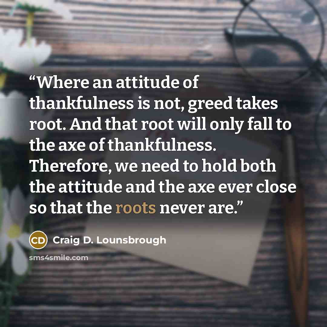 “Where an attitude of thankfulness is not, greed takes root. And that root will only fall to the axe of thankfulness. Therefore, we need to hold both the attitude and the axe ever close so that the roots never are.” quote by Craig D. Lounsbrough