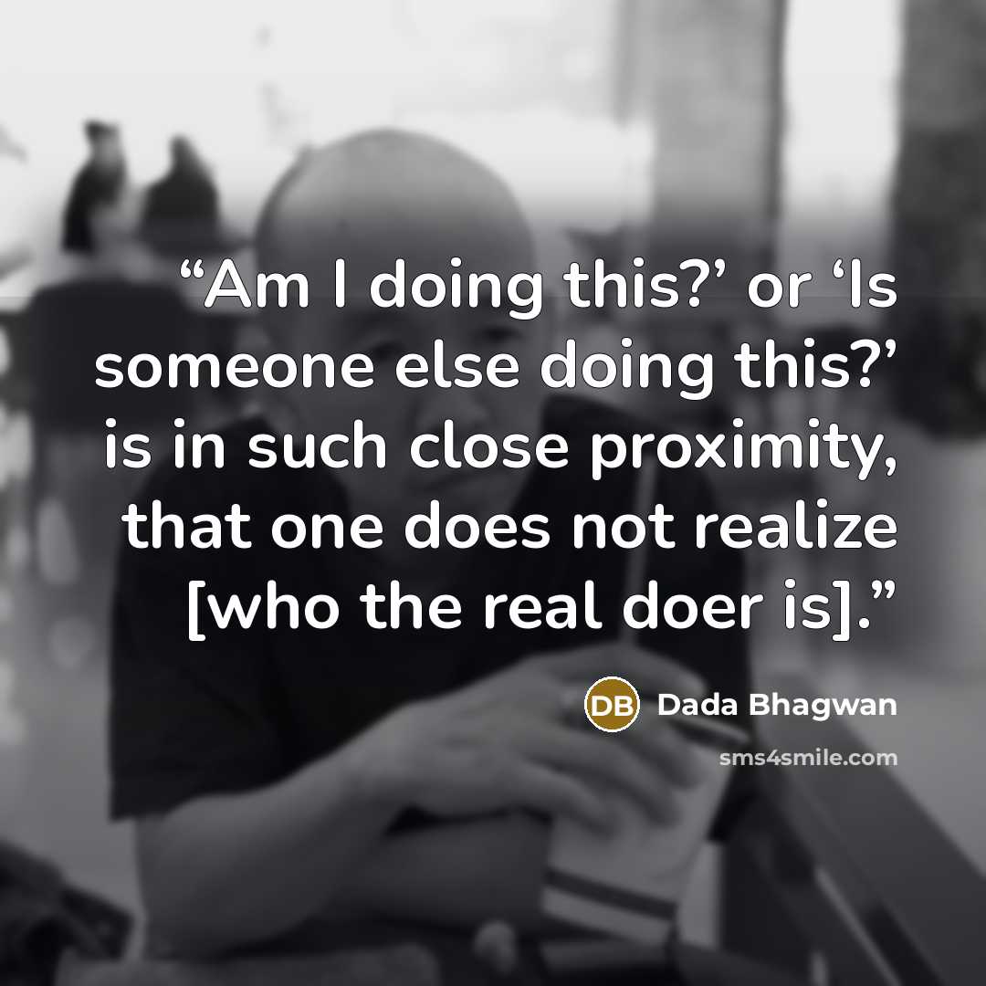 “Am I doing this?’ or ‘Is someone else doing this?’ is in such close proximity, that one does not realize [who the real doer is].” quote by Dada Bhagwan