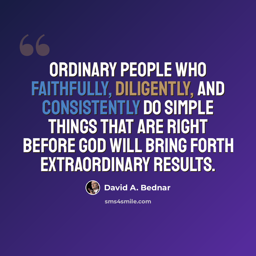 “Ordinary people who faithfully, diligently, and consistently do simple things that are right before God will bring forth extraordinary results.” quote by David A. Bednar