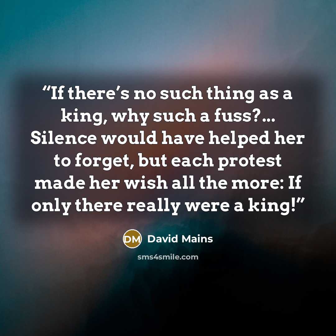 “If there’s no such thing as a king, why such a fuss?... Silence would have helped her to forget, but each protest made her wish all the more: If only there really were a king!” quote by David Mains