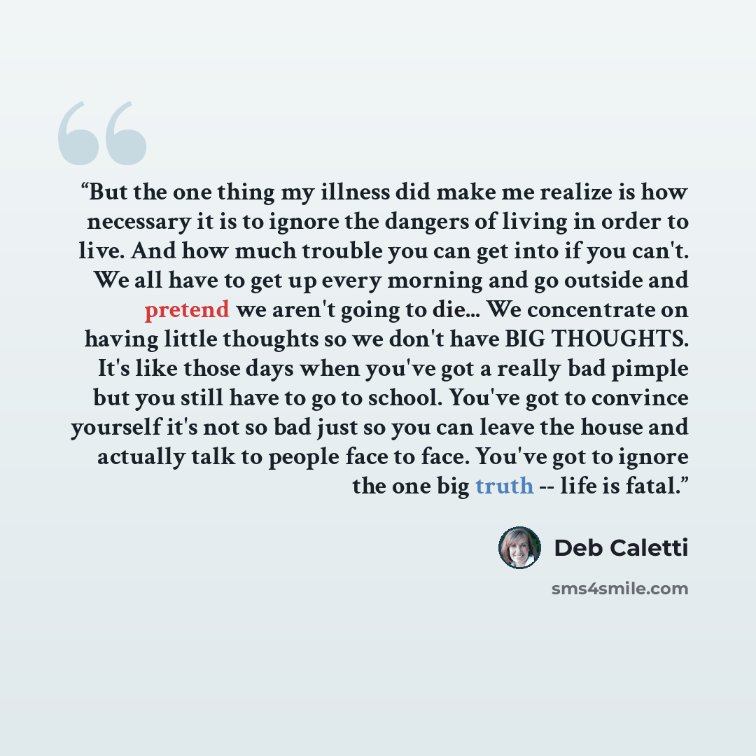 “But the one thing my illness did make me realize is how necessary it is to ignore the dangers of living in order to live. And how much trouble you can get into if you can't. We all have to get up every morning and go outside and pretend we aren't going to die... We concentrate on having little…” quote by Deb Caletti