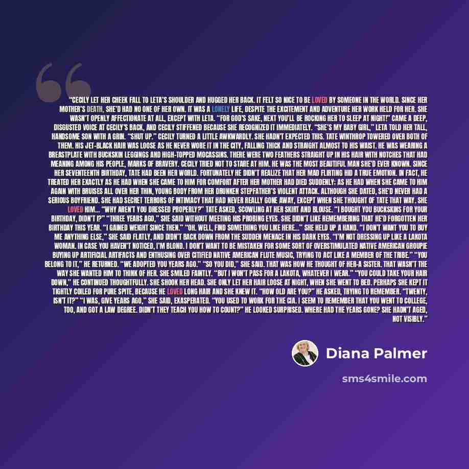 “Cecily let her cheek fall to Leta’s shoulder and hugged her back. It felt so nice to be loved by someone in the world. Since her mother’s death, she’d had no one of her own. It was a lonely life, despite the excitement and adventure her work held for her. She wasn’t openly affectionate at all…” quote by Diana Palmer