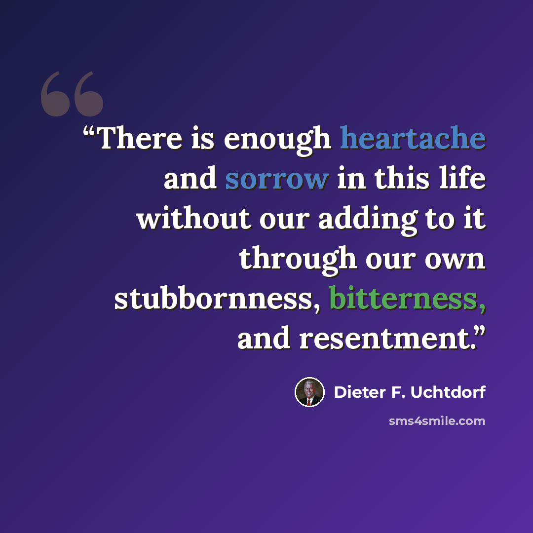 “There is enough heartache and sorrow in this life without our adding to it through our own stubbornness, bitterness, and resentment.” quote by Dieter F. Uchtdorf