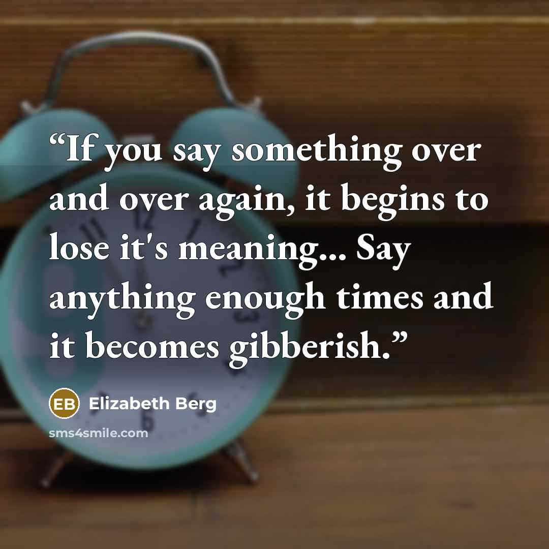 “If you say something over and over again, it begins to lose it's meaning... Say anything enough times and it becomes gibberish.” quote by Elizabeth Berg