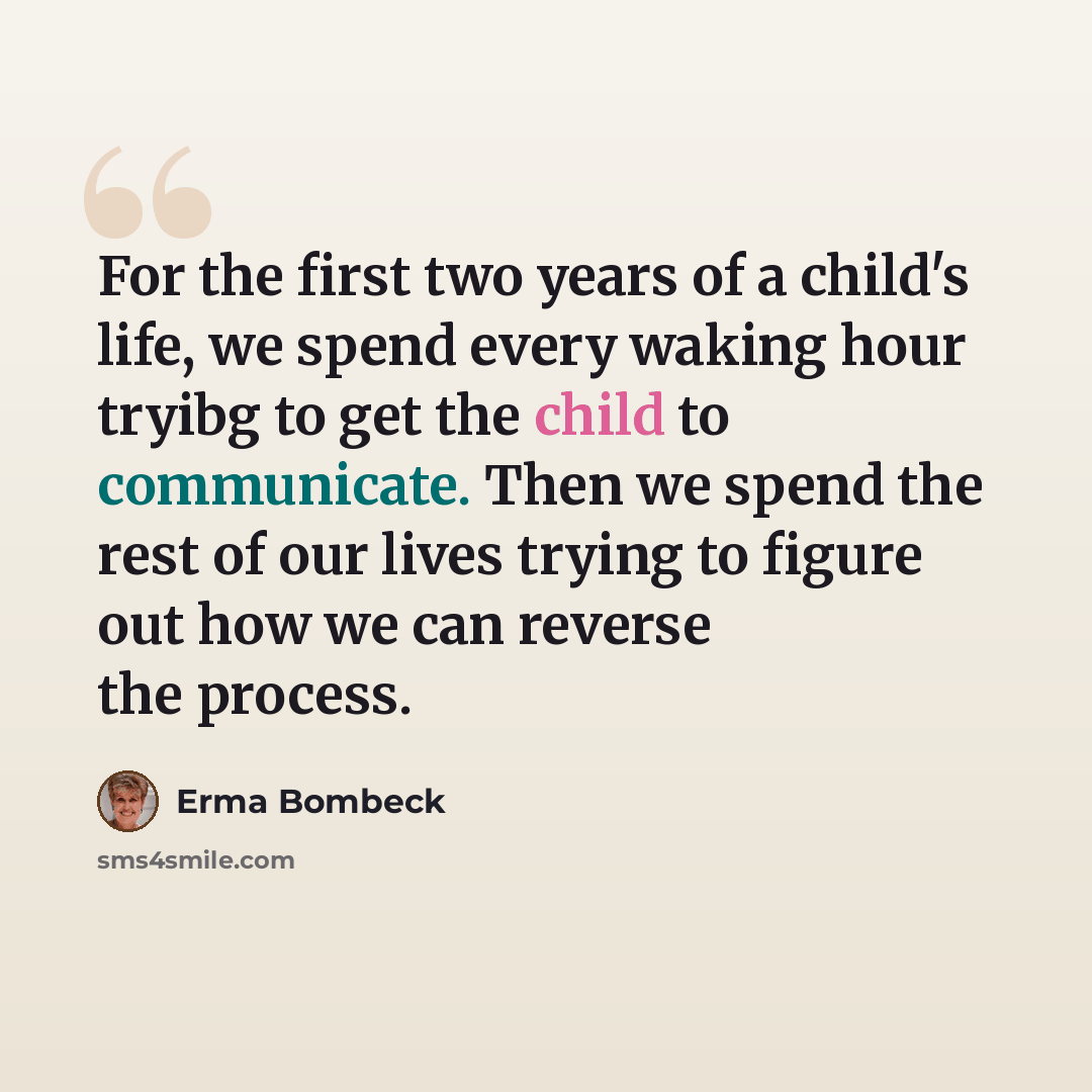 “For the first two years of a child's life, we spend every waking hour tryibg to get the child to communicate. Then we spend the rest of our lives trying to figure out how we can reverse the process.” quote by Erma Bombeck
