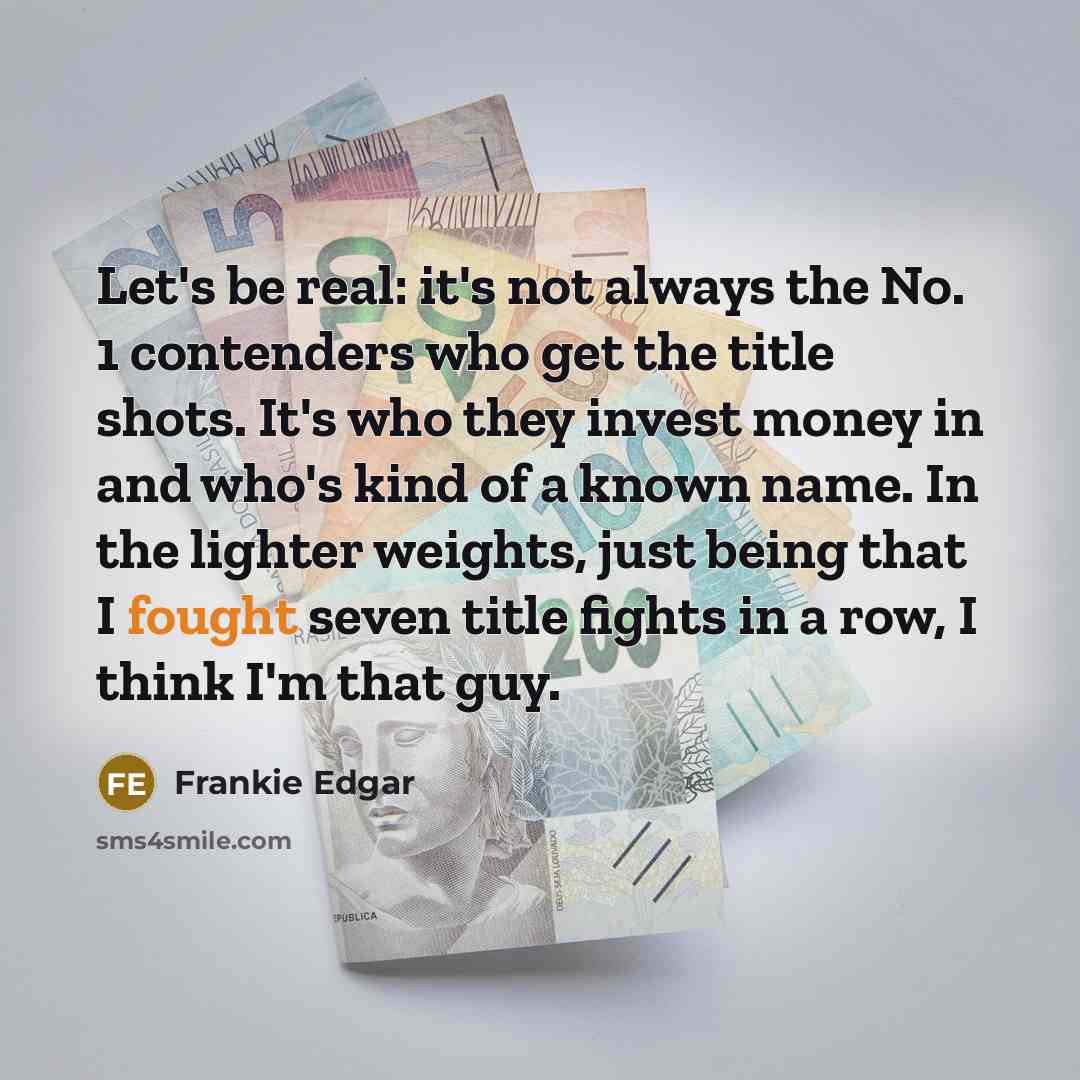“Let's be real: it's not always the No. 1 contenders who get the title shots. It's who they invest money in and who's kind of a known name. In the lighter weights, just being that I fought seven title fights in a row, I think I'm that guy.” quote by Frankie Edgar
